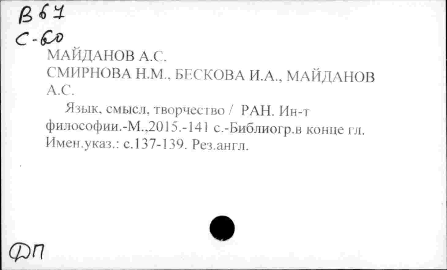 ﻿/3«
МАЙДАНОВ А.С.
СМИРНОВА Н.М.. БЕСКОВА И.А., МАЙДАНОВ А.С.
Язык, смысл, творчество / РАН. Ин-т философии.-М.,2015.-141 с.-Библиогр.в конце гл. Имен.указ.: с.137-139. Рез.англ.